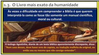 Às vezes a dificuldade em compreender a Bíblia é que querem
interpretá-la como se fosse tão somente um manual científico,
moral ou cultural.
O teólogo Agostinho, diante de um texto bíblico aparentemente discrepante, disse:
“Num caso desses, deve haver erro do copista, ou tradução malfeita do original, ou
então sou eu mesmo que não consigo entender”.
 