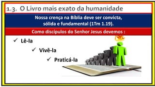 Nossa crença na Bíblia deve ser convicta,
sólida e fundamental (1Tm 1.19).
 Lê-la
Como discípulos do Senhor Jesus devemos :
 Vivê-la
 Praticá-la
 
