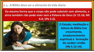 Da mesma forma que o corpo não pode subsistir sem alimento, a
alma também não pode viver sem a Palavra de Deus (Jr 15.16; Mt
4.4; 1Pe 2.2).
O Estudo, meditação e
leitura da Bíblia traz
crescimento,
amadurecimento
espiritual e formação
do caráter cristão
(Hb 5.12-14).
 
