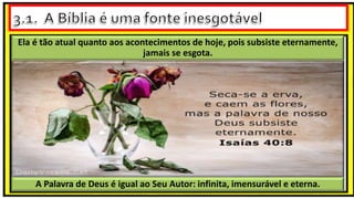 A Palavra de Deus é igual ao Seu Autor: infinita, imensurável e eterna.
Ela é tão atual quanto aos acontecimentos de hoje, pois subsiste eternamente,
jamais se esgota.
 
