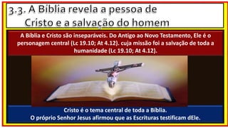 FONTE :
Cristo é o tema central de toda a Bíblia.
O próprio Senhor Jesus afirmou que as Escrituras testificam dEle.
A Bíblia e Cristo são inseparáveis. Do Antigo ao Novo Testamento, Ele é o
personagem central (Lc 19.10; At 4.12). cuja missão foi a salvação de toda a
humanidade (Lc 19.10; At 4.12).
 