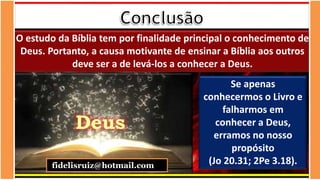 Teólogo
Pastor Luterano
O estudo da Bíblia tem por finalidade principal o conhecimento de
Deus. Portanto, a causa motivante de ensinar a Bíblia aos outros
deve ser a de levá-los a conhecer a Deus.
Deus
Se apenas
conhecermos o Livro e
falharmos em
conhecer a Deus,
erramos no nosso
propósito
(Jo 20.31; 2Pe 3.18).
fidelisruiz@hotmail.com
 
