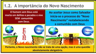 O homem sem Deus está
morto em delitos e pecados e vive
SEM comunhão
com Deus.
Ao aceitar Jesus como Salvador
inicia-se o processo do “Novo
Nascimento” restabelecendo
a comunhão com Deus
Portanto, o Novo nascimento não se trata de uma opção, mas é uma questão
absolutamente obrigatória.
 