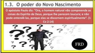 O apóstolo Paulo diz: “Ora, o homem natural não compreende as
coisas do Espírito de Deus, porque lhe parecem loucura; e não
pode entendê-las, porque elas se discernem espiritualmente”. (1
Co 2:14)
FRD
 