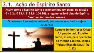 Assim como o Espírito Santo desempenhou um papel na criação
(Gn 1.2; Jó 33.4; Sl 33.6; 104.30), a regeneração é obra do Espírito
Santo no íntimo das pessoas.
O processo é secreto e invisível, embora os resultados sejam
evidentes
Como o Senhor Jesus Cristo
foi gerado pelo Espírito
Santo, assim, pela operação
do mesmo Espírito, somos
“feitos filhos de Deus” (Jo
1.12).
 
