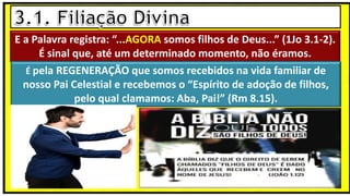 E a Palavra registra: “...AGORA somos filhos de Deus...” (1Jo 3.1-2).
É sinal que, até um determinado momento, não éramos.
É pela REGENERAÇÃO que somos recebidos na vida familiar de
nosso Pai Celestial e recebemos o “Espírito de adoção de filhos,
pelo qual clamamos: Aba, Pai!” (Rm 8.15).
 