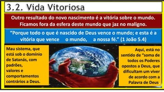 Outro resultado do novo nascimento é a vitória sobre o mundo.
Ficamos fora da esfera deste mundo que jaz no maligno.
“Porque todo o que é nascido de Deus vence o mundo; e esta é a
vitória que vence o mundo, a nossa fé.” (1 João 5.4)
Mau sistema, que
está sob o domínio
de Satanás, com
padrões,
valores e
comportamentos
contrários a Deus.
Aqui, está no
sentido de “soma de
todos os Poderes
opostos a Deus, que
dificultam um viver
de acordo com a
Palavra de Deus,
 