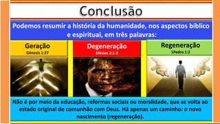 Podemos resumir a história da humanidade, nos aspectos bíblico
e espiritual, em três palavras:
Não é por meio da educação, reformas sociais ou moralidade, que se volta ao
estado original de comunhão com Deus. Há apenas um caminho: o novo
nascimento (regeneração).
Geração
Gênesis 1:27
Degeneração
Efésios 2:1-3
Regeneração
1Pedro 1:2
 