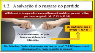 A Bíblia nos ensina que o homem sem Deus está perdido, e, por esse motivo,
precisa ser resgatado (Mc 10.45; Lc 19.10).
Mas Cristo Jesus “se deu a si mesmo por nós, para nos remir” (Tt 2.14). A palavra remir
indica resgatar, livrar (usada no sentido de comprar).
Os recursos humanos, tais quais
boas obras, dinheiro, boas
intenções ...
são insuficientes para a
salvação (Sl 49.7-8).
 