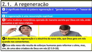 ❶ O significado literal da palavra regeneração é “gerado novamente” , “nascer de
novo”
❷ A regeneração é uma ressurreição espiritual.
❹A doutrina da regeneração é a doutrina da nova vida, que Deus gera em nós
quando nos convertemos.
❺Essa vida nova não resulta de esforços humanos para reformar a alma, mas,
sim, de uma obra criadora de Deus em nós (Cl 3.9-10).
❸É uma mudança instantânea operada de maneira secreta por Deus em nós, onde
passamos a ser nova criatura.
 