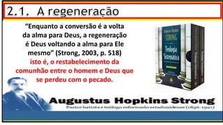 “Enquanto a conversão é a volta
da alma para Deus, a regeneração
é Deus voltando a alma para Ele
mesmo” (Strong, 2003, p. 518)
isto é, o restabelecimento da
comunhão entre o homem e Deus que
se perdeu com o pecado.
 