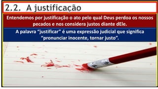 Entendemos por justificação o ato pelo qual Deus perdoa os nossos
pecados e nos considera justos diante dEle.
A palavra “justificar” é uma expressão judicial que significa
“pronunciar inocente, tornar justo”.
 