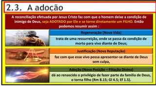 A reconciliação efetuada por Jesus Cristo faz com que o homem deixe a condição de
inimigo de Deus, seja ADOTADO por Ele e se torne diretamente um FILHO. Então
podemos resumir assim :
Regeneração (Nova Vida)
trata de uma ressurreição, onde se passa da condição de
morto para vivo diante de Deus;
Justificação (Nova Reputação)
faz com que esse vivo possa apresentar-se diante de Deus
sem culpa,
Adoção (Nova Posição – Filiação Divina)
dá ao renascido o privilégio de fazer parte da família de Deus,
o torna filho (Rm 8.15; Gl 4.5; Ef 1.5).
 