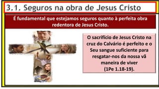 É fundamental que estejamos seguros quanto à perfeita obra
redentora de Jesus Cristo.
É fundamental que estejamos seguros quanto à perfeita obra
redentora de Jesus Cristo.
O sacrifício de Jesus Cristo na
cruz do Calvário é perfeito e o
Seu sangue suficiente para
resgatar-nos da nossa vã
maneira de viver
(1Pe 1.18-19).
 