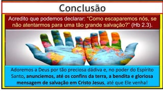 Acredito que podemos declarar: “Como escaparemos nós, se não atentarmos
para uma tão grande salvação?” (Hb 2.3).
Acredito que podemos declarar: “Como escaparemos nós, se
não atentarmos para uma tão grande salvação?” (Hb 2.3).
Adoremos a Deus por tão preciosa dádiva e, no poder do Espírito
Santo, anunciemos, até os confins da terra, a bendita e gloriosa
mensagem de salvação em Cristo Jesus, até que Ele venha!
 