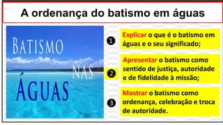 A ordenança do batismo em águas
Mostrar o batismo como
ordenança, celebração e troca
de autoridade.
Apresentar o batismo como
sentido de justiça, autoridade
e de fidelidade à missão;
Explicar o que é o batismo em
águas e o seu significado;
❸
❶
❷
 