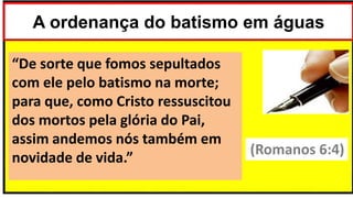 A ordenança do batismo em águas
“De sorte que fomos sepultados
com ele pelo batismo na morte;
para que, como Cristo ressuscitou
dos mortos pela glória do Pai,
assim andemos nós também em
novidade de vida.”
(Romanos 6:4)
 