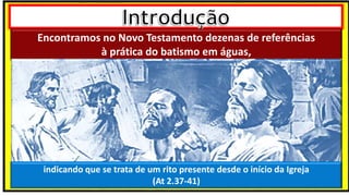 Encontramos no Novo Testamento dezenas de referências
à prática do batismo em águas,
indicando que se trata de um rito presente desde o início da Igreja
(At 2.37-41)
 