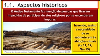 O Antigo Testamento faz menção de pessoas que ficavam
impedidas de participar de atos religiosos por se encontrarem
impuras,
havendo, assim,
a necessidade
de se
submeterem às
abluções rituais
(Lv 11, 17;
Nm 19).
 