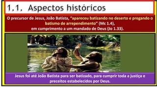 O precursor de Jesus, João Batista, “apareceu batizando no deserto e pregando o
batismo de arrependimento” (Mc 1.4),
em cumprimento a um mandado de Deus (Jo 1.33).
Jesus foi até João Batista para ser batizado, para cumprir toda a justiça e
preceitos estabelecidos por Deus.
 