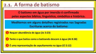 O batismo em água por imersão é confirmado
pelos aspectos bíblico, linguístico, simbólico e histórico.
Meditemos em alguns detalhes registrados nas Sagradas
Escrituras acerca do batismo:
❶ Requer abundância de água (Jo 3:23)
❷ Tanto o que batiza como o batizando descem à água (At 8:38)
❸ É uma representação de sepultamento na água (Cl 2:12)
 