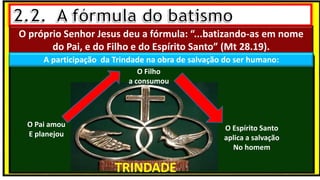 O próprio Senhor Jesus deu a fórmula: “...batizando-as em nome
do Pai, e do Filho e do Espírito Santo” (Mt 28.19).
A participação da Trindade na obra de salvação do ser humano:
TRINDADE
O Pai amou
E planejou
O Filho
a consumou
O Espírito Santo
aplica a salvação
No homem
 