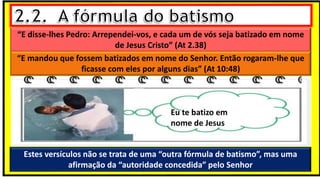 “E disse-lhes Pedro: Arrependei-vos, e cada um de vós seja batizado em nome
de Jesus Cristo” (At 2.38)
“E mandou que fossem batizados em nome do Senhor. Então rogaram-lhe que
ficasse com eles por alguns dias” (At 10:48)
Estes versículos não se trata de uma “outra fórmula de batismo”, mas uma
afirmação da “autoridade concedida” pelo Senhor
Eu te batizo em
nome de Jesus
 