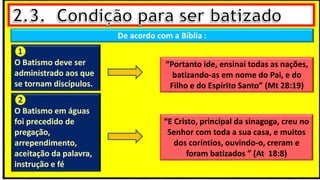 De acordo com a Bíblia :
❶
O Batismo deve ser
administrado aos que
se tornam discípulos.
❷
O Batismo em águas
foi precedido de
pregação,
arrependimento,
aceitação da palavra,
instrução e fé
“Portanto ide, ensinai todas as nações,
batizando-as em nome do Pai, e do
Filho e do Espírito Santo” (Mt 28:19)
“E Cristo, principal da sinagoga, creu no
Senhor com toda a sua casa, e muitos
dos coríntios, ouvindo-o, creram e
foram batizados ” (At 18:8)
 