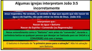 Algumas igrejas interpretam João 3:5
incorretamente
Jesus respondeu: Na verdade, na verdade te digo que aquele que não nascer da
água e do Espírito, não pode entrar no reino de Deus. (João 3:5)
Interpretam que :
Nascer da água = Batismo
Nascer do Espírito = Conversão (ou Regeneração)
Nesse entendimento como o “Batismo” vem antes da “conversão”, durante a
cerimônia batiza-se qualquer pessoa que desejar ser batizada para ser SALVA e a
CONVERSÃO virá com o tempo.
O batismo é chamado de “o primeiro passo para a salvação”. Não há salvação
sem Batismo.
 