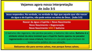 Vejamos agora nossa interpretação
de João 3:5
Jesus respondeu: Na verdade, na verdade te digo que aquele que não nascer
da água e do Espírito, não pode entrar no reino de Deus. (João 3:5)
Nascer da água e Espírito = Novo Nascimento
Novo Nascimento = Regeneração
Novo Nascimento NÃO É batismo
O batismo não regenera, não perdoa pecados, o batismo não salva. Batismo é o
símbolo visível da obra invisível que o Espírito Santo operou no pecador
regenerando-o em nova criatura. Batismo é o ato pelo qual o homem dá
testemunho público da sua salvação.
Batizamos não para sermos salvos, mas porque fomos salvos.
 