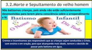 Cremos e incentivamos aos responsáveis que as crianças sejam conduzidas a Cristo,
com ensino e em oração, para que alcançando mais idade, tomem a decisão de
passar pelo batismo em água.
Não batizamos crianças, pois ainda não estão suficientemente
desenvolvidas para terem plena consciência sobre o arrependimento
e fé.
 