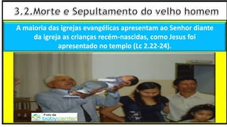 A maioria das igrejas evangélicas apresentam ao Senhor diante
da igreja as crianças recém-nascidas, como Jesus foi
apresentado no templo (Lc 2.22-24).
 