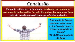 Enquanto estivermos neste mundo, precisamos perseverar na
proclamação do Evangelho, fazendo discípulos e batizando em água,
pois são mandamentos deixados pelo Senhor da Igreja.
Que a mão do Senhor
continue sobre nós e,
assim, “grande número
creia e se converta ao
Senhor”
(At 11.21), para a gloria
de Deus.
 