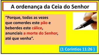 A ordenança da Ceia do Senhor
(1 Coríntios 11:26 )
“Porque, todas as vezes
que comerdes este pão e
beberdes este cálice,
anunciais a morte do Senhor,
até que venha”.
 