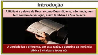 A Bíblia é a palavra de Deus, e como Deus não erra, não muda, nem
tem sombra de variação, assim também é a Sua Palavra.
A verdade faz a diferença, por essa razão, a doutrina da inerência
bíblica é vital para todos nós.
 
