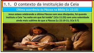 Última ocorrência da Páscoa na Bíblia (Lc 22:15)
Jesus estava celebrando a última Páscoa com seus discípulos, foi quando
instituiu a Ceia “na noite em que foi traído” (1Co 11:23) com uma solenidade
ainda mais sublime do que a Páscoa (Lc 22:19-21; 1Co 5:7)
 