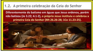 Diferentemente do batismo em águas que Jesus ordenou, porém
não batizou (Jo 3.22; 4.1-2), o próprio Jesus instituiu e celebrou a
primeira Ceia do Senhor (Mt 26.26-28; 1Co 11.23-25).
 