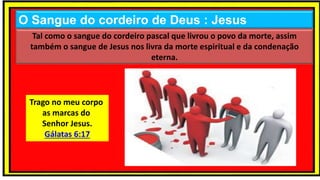 O Sangue do cordeiro de Deus : Jesus
Tal como o sangue do cordeiro pascal que livrou o povo da morte, assim
também o sangue de Jesus nos livra da morte espiritual e da condenação
eterna.
Trago no meu corpo
as marcas do
Senhor Jesus.
Gálatas 6:17
 
