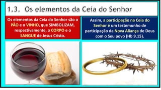 Os elementos da Ceia do Senhor são o
PÃO e o VINHO, que SIMBOLIZAM,
respectivamente, o CORPO e o
SANGUE de Jesus Cristo.
Assim, a participação na Ceia do
Senhor é um testemunho de
participação da Nova Aliança de Deus
com o Seu povo (Hb 9.15).
 