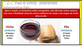 Após a oração, os elementos estão consagrados, não são mais coisas comuns,
mas com a finalidade única de serem emblemas do corpo e do sangue de Cristo
(1Co 11.29).
Vinho
simboliza
O Sangue
de Jesus
Cristo
Pão
Simboliza
O Corpo
de Jesus
Cristo
 