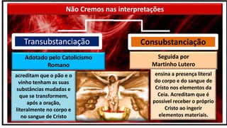 Não Cremos nas interpretações
acreditam que o pão e o
vinho tenham as suas
substâncias mudadas e
que se transformem,
após a oração,
literalmente no corpo e
no sangue de Cristo
ensina a presença literal
do corpo e do sangue de
Cristo nos elementos da
Ceia. Acreditam que é
possível receber o próprio
Cristo ao ingerir
elementos materiais.
Adotado pelo Catolicismo
Romano
Seguida por
Martinho Lutero
Consubstanciação
Transubstanciação
 