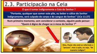 O que é tomar Indignamente a Ceia do Senhor ?
“Portanto, qualquer que comer este pão, ou beber o cálice do Senhor
indignamente, será culpado do corpo e do sangue do Senhor.” (1Co 11:27)
Num primeiro momento, sem considerar o contexto, alguém pode pensar:
“Quem é digno de chegar-se à mesa do Senhor ?”
Mas, Paulo não está se referindo a
“pessoa”, mas a ação, ou seja, “de
maneira indigna”.
 