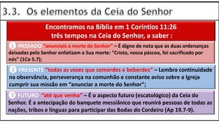 Encontramos na Bíblia em 1 Coríntios 11:26
três tempos na Ceia do Senhor, a saber :
❶ PASSADO “anunciais a morte do Senhor” – É digno de nota que as duas ordenanças
deixadas pelo Senhor enfatizam a Sua morte: “Cristo, nossa páscoa, foi sacrificado por
nós” (1Co 5.7);
❷ PRESENTE “todas as vezes que comerdes e beberdes” – Lembra continuidade
na observância, perseverança na comunhão e constante aviso sobre a Igreja
cumprir sua missão em “anunciar a morte do Senhor”;
❸ FUTURO “até que venha” – É o aspecto futuro (escatológico) da Ceia do
Senhor. É a antecipação do banquete messiânico que reunirá pessoas de todas as
nações, tribos e línguas para participar das Bodas do Cordeiro (Ap 19.7-9).
 