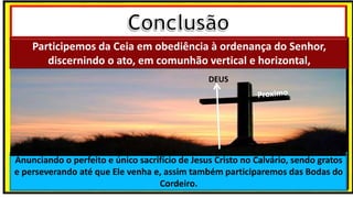 Participemos da Ceia em obediência à ordenança do Senhor,
discernindo o ato, em comunhão vertical e horizontal,
Anunciando o perfeito e único sacrifício de Jesus Cristo no Calvário, sendo gratos
e perseverando até que Ele venha e, assim também participaremos das Bodas do
Cordeiro.
DEUS
 