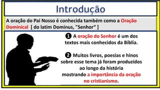 A oração do Pai Nosso é conhecida também como a Oração
Dominical [ do latim Dominus, "Senhor“ ]
❶ A oração do Senhor é um dos
textos mais conhecidos da Bíblia.
❷ Muitos livros, poesias e hinos
sobre esse tema já foram produzidos
ao longo da história
mostrando a importância da oração
no cristianismo.
 