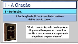 1 – Definição.
A Declaração de Fé das Assembleias de Deus
define oração como :
“O ato consciente, pelo qual a pessoa
dirige-se a Deus para se comunicar
com Ele e buscar a sua ajuda por meio
de palavra ou pensamento".
 