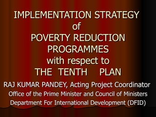 IMPLEMENTATION STRATEGY  of  POVERTY REDUCTION PROGRAMMES with respect to THE  TENTH  PLAN RAJ KUMAR PANDEY, Acting Project Coordinator  Office of the Prime Minister and Council of Ministers Department For International Development (DFID) 