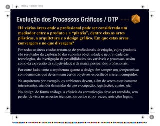 REVISAO.ai 1 29/09/2010 13:49:42
Há várias áreas onde o profissional pode ser considerado um
mediador entre o produto e a “platéia”, dentre elas as artes
plásticas, a arquitetura e o design gráfico. Em que estas áreas
convergem e no que divergem?
Em todas as áreas citadas tratam-se de profissionais de criação, cujos produtos
são resultados da exploração das supostas objetividade e neutralidade das
tecnologias, da invetigação de possibilidades das variáveis e processos, assim
como da expressão da subjetividade e da marca pessoal dos profissionais.
Por outro lado, tanto a arquitetura quanto o design têm sempre um compromisso
com demandas que determinam certos objetivos específicos a serem cumpridos.
Na arquitetura por exemplo, os ambientes devem, além de serem esteticamente
interessantes, atender demandas de uso e ocupação, legislações, custos, etc.
No design, de forma análoga, a eficácia da comunicação deve ser atendida, sem
perder de vista os aspectos técnicos, os custos e, por vezes, restrições legais.
Evolução dos Processos Gráficos / DTP
 