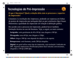 REVISAO.ai 1 29/09/2010 13:49:42
O que é lineatura? Qual a relação dela com os processos e suportes
de impressão?
Lineatura é a resolução dos impressos, podendo ser expressa em linhas
de pontos de impressão por polegada (lpi) ou por centímetro (lpc) linear.
Determina a qualidade de impressão em relação à definição gráfica.
De acordo com o processo de impressão, poderá haver também
limitação técnica no uso da lineatura. Veja, a seguir, as mais comuns:
Serigrafia: varia geralmente de 40 a 80 lpi, mas chegam a 100 lpi.
Flexografia: cerca 60 lpi, mas chegam a 130lpi.
Offset: chega a 300 lpi, mas depende do objetivo e do suporte.
Rotogravura: varia bastante, sendo 200 lpi atingidos.
Digital: em geral utiliza outro tipo de impressão, cuja resolução é indicada em
DPI. Algumas impressoras (PostScript) podem fazer retículas convencionais,
chegando a 150 lpi (2400 dpi).
Tecnologias de Pré-Impressão
 