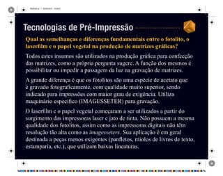 REVISAO.ai 1 29/09/2010 13:49:42
Qual as semelhanças e diferenças fundamentais entre o fotolito, o
laserfilm e o papel vegetal na produção de matrizes gráficas?
Todos estes insumos são utilizados na produção gráfica para confecção
das matrizes, como a própria pergunta sugere. A função dos mesmos é
possibilitar ou impedir a passagem da luz na gravação de matrizes.
A grande diferença é que os fotolitos são uma espécie de acetato que
é gravado fotograficamente, com qualidade muito superior, sendo
indicado para impressões com maior grau de exigência. Utiliza
maquinário específico (IMAGESSETER) para gravação.
O laserfilm e o papel vegetal começaram a ser utilizados a partir do
surgimento das impressoras laser e jato de tinta. Não possuem a mesma
qualidade dos fotolitos, assim como as impressoras digitais não têm
resolução tão alta como as imagesseters. Sua aplicação é em geral
destinada a peças menos exigentes (panfletos, miolos de livros de texto,
estamparia, etc.), que utilizam baixas lineaturas.
Tecnologias de Pré-Impressão
 